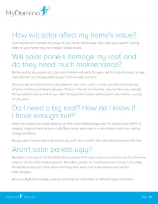 How will solar affect my home’s value?
Solar panels can increase the value of your home, particularly if you own your system. Having
solar on your home may even make it easier to sell.
Will solar panels damage my roof, and
do they need much maintenance?
Before putting any panels on, your solar installer will verify that your roof is in good enough shape.
Solar panels can actually protect your roof from wear and tear.
Solar panels are built to last for decades—in rain, snow, and of course, sun. Hosing the panels
off now and then and keeping leaves off them in the fall is about the only maintenance required.
Many installers will do that for you. And all equipment comes with long-term warranties—usually
for 25 years.
Do I need a big roof? How do I know if
I have enough sun?
How much space you need depends on how much electricity you use. As long as your roof isn’t
shaded, it doesn’t have to face south. Solar works well even in areas without much sun—and in
snowy conditions.
But you don’t need to figure all this out yourself. Your installer will make this assessment for free.
Aren’t solar panels ugly?
Beauty is in the eye of the beholder! Some people think solar panels are unattractive, but there are
options now for better-looking panels. And often, panels on a roof aren’t even visible from below.
Panels these days are more sleek than they once were, and some people even opt for
solar shingles.
Ask your MyDomino energy savings concierge for information on different types of panels.
Solar 101
..............................................................................................................................................................................................................
FAQ 37
 