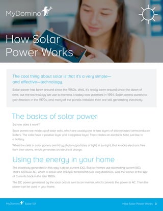The basics of solar power
So how does it work?
Solar panels are made up of solar cells, which are usually one or two layers of silicon-based semiconductor
wafers. The cells have a positive layer and a negative layer. That creates an electrical field, just like in
a battery .
When the cells in solar panels are hit by photons (particles of light) in sunlight, that knocks electrons free
from their atoms, which generates an electrical charge .
Using the energy in your home
The electricity generated in this way is direct current (DC) . But our homes use alternating current (AC) .
That’s because AC, which is easier and cheaper to transmit over long distances, was the winner in the War
of Currents back in the late 1800s .
The DC power generated by the solar cells is sent to an inverter, which converts the power to AC . Then the
power can be used in your home .
The cool thing about solar is that it’s a very simple—
and effective—technology.
Solar power has been around since the 1950s . Well, it’s really been around since the dawn of
time, but the technology we use to harness it today was patented in 1954 . Solar panels started to
gain traction in the 1970s, and many of the panels installed then are still generating electricity .
How Solar
Power Works
How Solar Power Works 3Solar 101
 