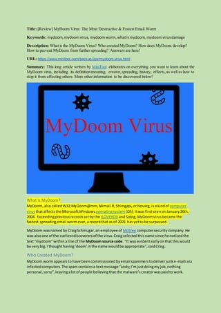 Title: [Review] MyDoom Virus: The Most Destructive & Fastest Email Worm
Keywords: mydoom,mydoomvirus,mydoomworm, whatismydoom, mydoomvirusdamage
Description: What is the MyDoom Virus? Who created MyDoom? How does MyDoom develop?
How to prevent MyDoom from further spreading? Answers are here!
URL: https://www.minitool.com/backup-tips/mydoom-virus.html
Summary: This long article written by MiniTool elaborates on everything you want to learn about the
MyDoom virus, including its definition/meaning, creator,spreading, history, effects,as well as how to
stop it from affecting others. More other information to be discovered below!
What Is MyDoom?
MyDoom,also calledW32.MyDoom@mm, Mimail.R,Shimgapi,orNovarg, isa kindof computer
virusthat affects the MicrosoftWindows operatingsystem (OS). ItwasfirstseenonJanuary26th,
2004. Exceedingpreviousrecordssetbythe ILOVEYOUand Sobig, MyDoomvirusbecame the
fastest-spreadingemail wormever, arecordthat as of 2021 has yetto be surpassed.
MyDoom wasnamedby CraigSchmugar,an employee of McAfee computersecuritycompany.He
was alsoone of the earliestdiscoverersof the virus.Craigselectedthisname since he noticedthe
text“mydoom”withinaline of the MyDoom source code. “It wasevidentearlyonthatthiswould
be verybig.I thoughthaving‘doom’inthe name wouldbe appropriate”,saidCraig.
Who Created MyDoom?
MyDoom wormappearsto have beencommissionedbyemail spammerstodeliverjunke-mailsvia
infectedcomputers. The spamcontainsa textmessage “andy;I’mjustdoingmyjob,nothing
personal,sorry”,leavingalotof people believingthatthe malware’screatorwaspaidto work.
 