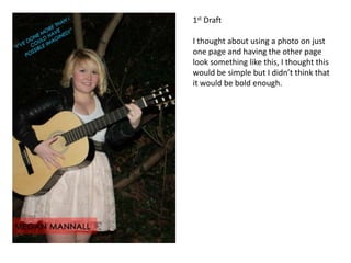 1st Draft

I thought about using a photo on just
one page and having the other page
look something like this, I thought this
would be simple but I didn’t think that
it would be bold enough.
 
