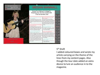 5th Draft
I added coloured boxes and wrote my
article carrying on the theme of the
lines from my content pages. Also
though the tour date added an extra
device to lure an audience in to the
magazine.
 