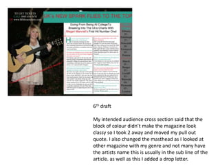 6th draft

My intended audience cross section said that the
block of colour didn’t make the magazine look
classy so I took 2 away and moved my pull out
quote. I also changed the masthead as I looked at
other magazine with my genre and not many have
the artists name this is usually in the sub line of the
article. as well as this I added a drop letter.
 