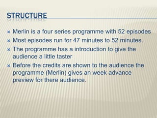 STRUCTURE
   Merlin is a four series programme with 52 episodes
   Most episodes run for 47 minutes to 52 minutes.
   The programme has a introduction to give the
    audience a little taster
   Before the credits are shown to the audience the
    programme (Merlin) gives an week advance
    preview for there audience.
 