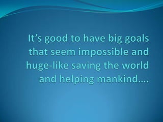 It’s good to have big goals that seem impossible and huge-like saving the world and helping mankind…. 