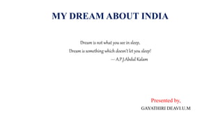 MY DREAM ABOUT INDIA
Dream is not what you see in sleep,
Dream is something which doesn’t let you sleep!
--- A.P.J.Abdul Kalam
Presented by,
GAYATHIRI DEAVI.U.M
 