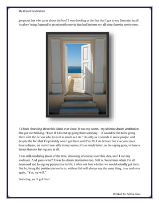 My Dream Destination

gorgeous but who cares about the boy? I was drooling at the fact that I got to see Santorini in all
its glory being featured in an enjoyable movie that had become my all-time favorite movie ever.

I’d been obsessing about this island ever since. It was my secret, my ultimate dream destination
that got me thinking, “Even if I do end up going there someday… it would be fun to be going
there with the person who loves it as much as I do.” As silly as it sounds to some people, and
despite the fact that I’d probably won’t get there until I’m 50, I do believe that everyone must
have a dream, no matter how silly it may seems, it’s so much better, as the saying goes, to have a
dream than not having any at all.
I was still pondering (most of the time, obsessing of course) over this idea, until I met my
soulmate. And guess what? It was his dream destination too. Still is. Sometimes when I’m all
depressed and losing my perspective in life, I often ask him whether we would actually get there.
But he, being the positive person he is, without fail will always say the same thing, over and over
again, “Yes, we will.”
Someday, we’ll get there.

Worked by: Selma Loku

 