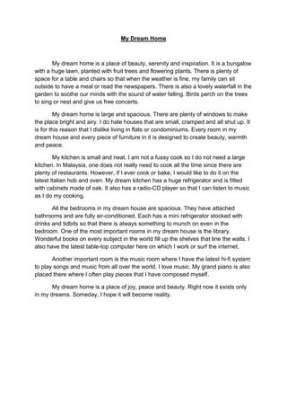 My Dream Home
My dream home is a place of beauty, serenity and inspiration. It is a bungalow
with a huge lawn, planted with fruit trees and flowering plants. There is plenty of
space for a table and chairs so that when the weather is fine, my family can sit
outside to have a meal or read the newspapers. There is also a lovely waterfall in the
garden to soothe our minds with the sound of water falling. Birds perch on the trees
to sing or nest and give us free concerts.
My dream home is large and spacious. There are plenty of windows to make
the place bright and airy. I do hate houses that are small, cramped and all shut up. It
is for this reason that I dislike living in flats or condominiums. Every room in my
dream house and every piece of furniture in it is designed to create beauty, warmth
and peace.
My kitchen is small and neat. I am not a fussy cook so I do not need a large
kitchen. In Malaysia, one does not really need to cook all the time since there are
plenty of restaurants. However, if I ever cook or bake, I would like to do it on the
latest Italian hob and oven. My dream kitchen has a huge refrigerator and is fitted
with cabinets made of oak. It also has a radio-CD player so that I can listen to music
as I do my cooking.
All the bedrooms in my dream house are spacious. They have attached
bathrooms and are fully air-conditioned. Each has a mini refrigerator stocked with
drinks and tidbits so that there is always something to munch on even in the
bedroom. One of the most important rooms in my dream house is the library.
Wonderful books on every subject in the world fill up the shelves that line the walls. I
also have the latest table-top computer here on which I work or surf the internet.
Another important room is the music room where I have the latest hi-fi system
to play songs and music from all over the world. I love music. My grand piano is also
placed there where I often play pieces that I have composed myself.
My dream home is a place of joy, peace and beauty. Right now it exists only
in my dreams. Someday, I hope it will become reality.
 
