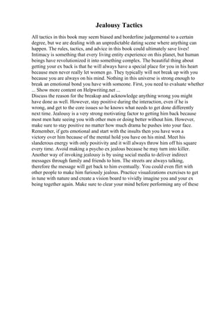 Jealousy Tactics
All tactics in this book may seem biased and borderline judgemental to a certain
degree, but we are dealing with an unpredictable dating scene where anything can
happen. The rules, tactics, and advice in this book could ultimately save lives!
Intimacy is something that every living entity experience on this planet, but human
beings have revolutionized it into something complex. The beautiful thing about
getting your ex back is that he will always have a special place for you in his heart
because men never really let women go. They typically will not break up with you
because you are always on his mind. Nothing in this universe is strong enough to
break an emotional bond you have with someone. First, you need to evaluate whether
... Show more content on Helpwriting.net ...
Discuss the reason for the breakup and acknowledge anything wrong you might
have done as well. However, stay positive during the interaction, even if he is
wrong, and get to the core issues so he knows what needs to get done differently
next time. Jealousy is a very strong motivating factor to getting him back because
most men hate seeing you with other men or doing better without him. However,
make sure to stay positive no matter how much drama he pushes into your face.
Remember, if gets emotional and start with the insults then you have won a
victory over him because of the mental hold you have on his mind. Meet his
slanderous energy with only positivity and it will always throw him off his square
every time. Avoid making a psycho ex jealous because he may turn into killer.
Another way of invoking jealousy is by using social media to deliver indirect
messages through family and friends to him. The streets are always talking,
therefore the message will get back to him eventually. You could even flirt with
other people to make him furiously jealous. Practice visualizations exercises to get
in tune with nature and create a vision board to vividly imagine you and your ex
being together again. Make sure to clear your mind before performing any of these
 