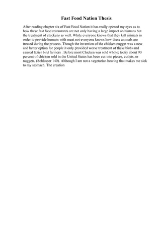 Fast Food Nation Thesis
After reading chapter six of Fast Food Nation it has really opened my eyes as to
how these fast food restaurants are not only having a large impact on humans but
the treatment of chickens as well. While everyone knows that they kill animals in
order to provide humans with meat not everyone knows how these animals are
treated during the process. Though the invention of the chicken nugget was a new
and better option for people it only provided worse treatment of these birds and
caused lazier bird farmers . Before most Chicken was sold whole; today about 90
percent of chicken sold in the United States has been cut into pieces, cutlets, or
nuggets, (Schlosser 140). Although I am not a vegetarian hearing that makes me sick
to my stomach. The creation
 