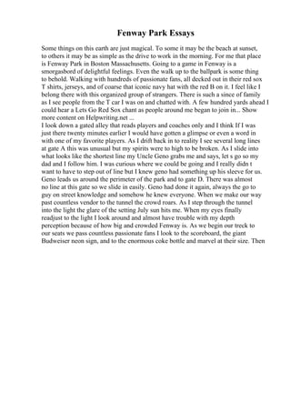 Fenway Park Essays
Some things on this earth are just magical. To some it may be the beach at sunset,
to others it may be as simple as the drive to work in the morning. For me that place
is Fenway Park in Boston Massachusetts. Going to a game in Fenway is a
smorgasbord of delightful feelings. Even the walk up to the ballpark is some thing
to behold. Walking with hundreds of passionate fans, all decked out in their red sox
T shirts, jerseys, and of coarse that iconic navy hat with the red B on it. I feel like I
belong there with this organized group of strangers. There is such a since of family
as I see people from the T car I was on and chatted with. A few hundred yards ahead I
could hear a Lets Go Red Sox chant as people around me began to join in... Show
more content on Helpwriting.net ...
I look down a gated alley that reads players and coaches only and I think If I was
just there twenty minutes earlier I would have gotten a glimpse or even a word in
with one of my favorite players. As I drift back in to reality I see several long lines
at gate A this was unusual but my spirits were to high to be broken. As I slide into
what looks like the shortest line my Uncle Geno grabs me and says, let s go so my
dad and I follow him. I was curious where we could be going and I really didn t
want to have to step out of line but I knew geno had something up his sleeve for us.
Geno leads us around the perimeter of the park and to gate D. There was almost
no line at this gate so we slide in easily. Geno had done it again, always the go to
guy on street knowledge and somehow he knew everyone. When we make our way
past countless vendor to the tunnel the crowd roars. As I step through the tunnel
into the light the glare of the setting July sun hits me. When my eyes finally
readjust to the light I look around and almost have trouble with my depth
perception because of how big and crowded Fenway is. As we begin our treck to
our seats we pass countless passionate fans I look to the scoreboard, the giant
Budweiser neon sign, and to the enormous coke bottle and marvel at their size. Then
 