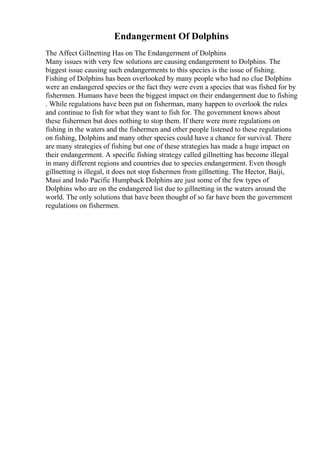Endangerment Of Dolphins
The Affect Gillnetting Has on The Endangerment of Dolphins
Many issues with very few solutions are causing endangerment to Dolphins. The
biggest issue causing such endangerments to this species is the issue of fishing.
Fishing of Dolphins has been overlooked by many people who had no clue Dolphins
were an endangered species or the fact they were even a species that was fished for by
fishermen. Humans have been the biggest impact on their endangerment due to fishing
. While regulations have been put on fisherman, many happen to overlook the rules
and continue to fish for what they want to fish for. The government knows about
these fishermen but does nothing to stop them. If there were more regulations on
fishing in the waters and the fishermen and other people listened to these regulations
on fishing, Dolphins and many other species could have a chance for survival. There
are many strategies of fishing but one of these strategies has made a huge impact on
their endangerment. A specific fishing strategy called gillnetting has become illegal
in many different regions and countries due to species endangerment. Even though
gillnetting is illegal, it does not stop fishermen from gillnetting. The Hector, Baiji,
Maui and Indo Pacific Humpback Dolphins are just some of the few types of
Dolphins who are on the endangered list due to gillnetting in the waters around the
world. The only solutions that have been thought of so far have been the government
regulations on fishermen.
 