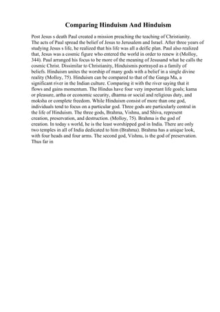 Comparing Hinduism And Hinduism
Post Jesus s death Paul created a mission preaching the teaching of Christianity.
The acts of Paul spread the belief of Jesus to Jerusalem and Israel. After three years of
studying Jesus s life, he realized that his life was all a deific plan. Paul also realized
that, Jesus was a cosmic figure who entered the world in order to renew it (Molloy,
344). Paul arranged his focus to be more of the meaning of Jesusand what he calls the
cosmic Christ. Dissimilar to Christianity, Hinduismis portrayed as a family of
beliefs. Hinduism unites the worship of many gods with a belief in a single divine
reality (Molloy, 75). Hinduism can be compared to that of the Ganga Ma, a
significant river in the Indian culture. Comparing it with the river saying that it
flows and gains momentum. The Hindus have four very important life goals; kama
or pleasure, artha or economic security, dharma or social and religious duty, and
moksha or complete freedom. While Hinduism consist of more than one god,
individuals tend to focus on a particular god. Three gods are particularly central in
the life of Hinduism. The three gods, Brahma, Vishnu, and Shiva, represent
creation, preservation, and destruction. (Molloy, 75). Brahma is the god of
creation. In today s world, he is the least worshipped god in India. There are only
two temples in all of India dedicated to him (Brahma). Brahma has a unique look,
with four heads and four arms. The second god, Vishnu, is the god of preservation.
Thus far in
 