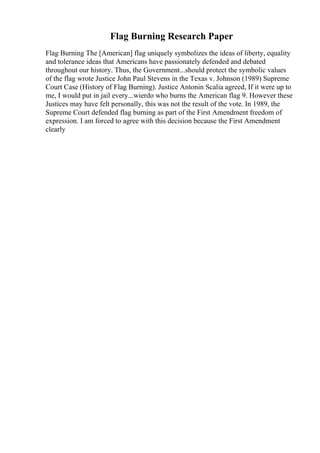 Flag Burning Research Paper
Flag Burning The [American] flag uniquely symbolizes the ideas of liberty, equality
and tolerance ideas that Americans have passionately defended and debated
throughout our history. Thus, the Government...should protect the symbolic values
of the flag wrote Justice John Paul Stevens in the Texas v. Johnson (1989) Supreme
Court Case (History of Flag Burning). Justice Antonin Scalia agreed, If it were up to
me, I would put in jail every...wierdo who burns the American flag 9. However these
Justices may have felt personally, this was not the result of the vote. In 1989, the
Supreme Court defended flag burning as part of the First Amendment freedom of
expression. I am forced to agree with this decision because the First Amendment
clearly
 