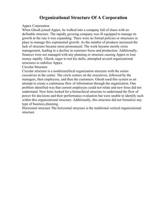 Organizational Structure Of A Corporation
Appex Corporation
When Ghosh joined Appex, he walked into a company full of chaos with no
definable structure. The rapidly growing company was ill equipped to manage its
growth at the rate it was expanding. There were no formal policies or structures in
place to manage this exponential growth. As the number of products increased the
lack of structure became more pronounced. The work became mostly crisis
management, leading to a decline in customer focus and production. Additionally,
finances were not managed with any planning or structure causing Appex to lose
money rapidly. Ghosh, eager to test his skills, attempted several organizational
structures to stabilize Appex.
Circular Structure
Circular structure is a nonhierarchical organization structure with the senior
executives in the center. The circle centers on the executives, followed by the
managers, then employees, and then the customers. Ghosh used this system as an
attempt to create a continuous flow of information through the organization. One
problem identified was that current employees could not relate and new hires did not
understand. New hires looked for a hierarchical structure to understand the flow of
power for decisions and their performance evaluation but were unable to identify such
within this organizational structure. Additionally, this structure did not formalize any
type of business planning.
Horizontal structure The horizontal structure is the traditional vertical organizational
structure
 