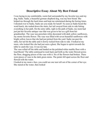 Descriptive Essay About My Best Friend
I was laying in my comfortable, warm bed surrounded by my favorite toys and my
dog, Sadie. Sadie, a beautiful german shepherd dog, was my best friend. She
helped me through the hard times and kept me entertained during the boring times.
I shouted over to Sadie, Sadie are you ready for lunch? As soon as Sadie heard the
word lunch, she rushed down the stairs, her tail swayed from side to side hitting
everything in her path. On the entry table, right in the path of Sadie, my mom had
just put her favorite antique vase that was given to her as a gift from her
grandmother. The vase was porcelain white decorated with dark yellow sunflowers,
my moms favorite flower. The vase was filled with seven beautiful sunflowers with
bright yellow leaves that she had just picked from the yard. Sadie ran past the
table, her tail hit the table and it slowly rocked from side to side. I looked at my
mom, who looked like she had just seen a ghost. She began to sprint towards the
table to catch the vase. It was too late.
The vase rolled off the table and landed on the polished white marble floor with a
loud Boom! The table continued to rock back and forth as the water flowed across
the floor, dragging pieces of the vase with it. Six of the flowers had broken. There
were pieces of vase in the dark green stems. The petals fell apart across the floor and
flowed with the water.
I looked at my mom s face, you could see one tear roll out of the corner of her eye.
She stared at the water, then looked
 