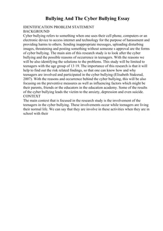 Bullying And The Cyber Bullying Essay
IDENTIFICATION PROBLEM STATEMENT
BACKGROUND
Cyber bullying refers to something when one uses their cell phone, computers or an
electronic device to access internet and technology for the purpose of harassment and
providing harms to others. Sending inappropriate messages, uploading disturbing
images, threatening and posting something without someone s approval are the forms
of cyber bullying. The main aim of this research study is to look after the cyber
bullying and the possible reasons of occurrence in teenagers. With the reasons we
will be also identifying the solutions to the problems. This study will be limited to
teenagers with the age group of 13 19. The importance of this research is that it will
help to find out the risk related findings, so that one can know how and why
teenagers are involved and participated in the cyber bullying (Elisabeth Staksrud,
2007). With the reasons and occurrence behind the cyber bullying, this will be also
focusing on the preventive measures as well as influencing factors which might be
their parents, friends or the educators in the education academy. Some of the results
of the cyber bullying leads the victim to the anxiety, depression and even suicide.
CONTEXT
The main context that is focused in the research study is the involvement of the
teenagers in the cyber bullying. These involvements occur while teenagers are living
their normal life. We can say that they are involve in these activities when they are in
school with their
 