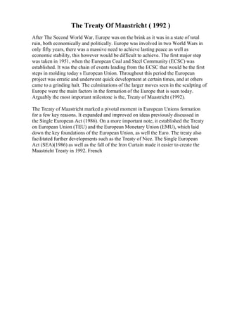 The Treaty Of Maastricht ( 1992 )
After The Second World War, Europe was on the brink as it was in a state of total
ruin, both economically and politically. Europe was involved in two World Wars in
only fifty years, there was a massive need to achieve lasting peace as well as
economic stability, this however would be difficult to achieve. The first major step
was taken in 1951, when the European Coal and Steel Community (ECSC) was
established. It was the chain of events leading from the ECSC that would be the first
steps in molding today s European Union. Throughout this period the European
project was erratic and underwent quick development at certain times, and at others
came to a grinding halt. The culminations of the larger moves seen in the sculpting of
Europe were the main factors in the formation of the Europe that is seen today.
Arguably the most important milestone is the, Treaty of Maastricht (1992).
The Treaty of Maastricht marked a pivotal moment in European Unions formation
for a few key reasons. It expanded and improved on ideas previously discussed in
the Single European Act (1986). On a more important note, it established the Treaty
on European Union (TEU) and the European Monetary Union (EMU), which laid
down the key foundations of the European Union, as well the Euro. The treaty also
facilitated further developments such as the Treaty of Nice. The Single European
Act (SEA)(1986) as well as the fall of the Iron Curtain made it easier to create the
Maastricht Treaty in 1992. French
 