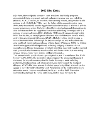 2003 Dbq Essay
(4) Fourth, the widespread failures of state, municipal and charity programs
demonstrated that a permanent, national, and comprehensive plan was called for
(Hansan, XXXX). Success, he reasoned, was for many reasons, only possible at the
national level. (5) Fifth, In FDR s view, the failure of the economic system came
about partly because the ideal of rugged individualism was used as a cover to prevent
needed government action. His believed the Depression had persuaded Americans to
alter their beliefs about the rugged individual thus minimizing their objections to a
national program (Atkinson, 2006). (6) Sixth, FDR himself was constrained by the
belief that the dole, as unemployment insurance was called in Great Britain, would
destroy the American spirit (Hansan, XXXX). He believed that people wanted to
work for remuneration, little though the paycheck might be, and believed that the
dole would rob people in financial need of their dignity (Atkinson, 2006). He felt that
Americans supported his viewpoint and ultimately uniquely American take on
unemployment. He saw the crash as irrefutable proof that many individuals would not
save systematically unless they were forced to, and that no matter how much they
saved, a person... Show more content on Helpwriting.net ...
This amendment let people choose a private pension plan if it was better than Social
Security (GPO, 1998). The Committee advised against the amendment because it
threatened the very elements required for Social Security to work including
portability, fraud proofing, lack of universality, and narrowing of the fund pool
(Hansan, XXXX) The issue was resolved after a month of gridlock when all parties
agreed to move forward without the Clark Amendment on the condition that a new
committee would create an amendment for the next session. With this mutual
understanding between the House and Senate, the bill made its way to the
 
