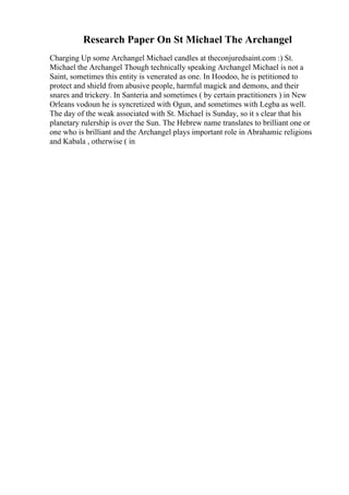 Research Paper On St Michael The Archangel
Charging Up some Archangel Michael candles at theconjuredsaint.com :) St.
Michael the Archangel Though technically speaking Archangel Michael is not a
Saint, sometimes this entity is venerated as one. In Hoodoo, he is petitioned to
protect and shield from abusive people, harmful magick and demons, and their
snares and trickery. In Santeria and sometimes ( by certain practitioners ) in New
Orleans vodoun he is syncretized with Ogun, and sometimes with Legba as well.
The day of the weak associated with St. Michael is Sunday, so it s clear that his
planetary rulership is over the Sun. The Hebrew name translates to brilliant one or
one who is brilliant and the Archangel plays important role in Abrahamic religions
and Kabala , otherwise ( in
 