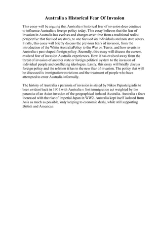 Australia s Historical Fear Of Invasion
This essay will be arguing that Australia s historical fear of invasion does continue
to influence Australia s foreign policy today. This essay believes that the fear of
invasion in Australia has evolves and changes over time from a traditional realist
perspective that focused on states, to one focused on individuals and non state actors.
Firstly, this essay will briefly discuss the previous fears of invasion, from the
introduction of the White AustraliaPolicy to the War on Terror, and how events in
Australia s past shaped foreign policy. Secondly, this essay will discuss the current,
evolved fear of invasion Australia experiences. How it has evolved away from the
threat of invasion of another state or foreign political system to the invasion of
individual people and conflicting ideologies. Lastly, this essay will briefly discuss
foreign policy and the relation it has to the new fear of invasion. The policy that will
be discussed is immigrationrestrictions and the treatment of people who have
attempted to enter Australia informally.
The history of Australia s paranoia of invasion is stated by Nikos Papastergiadis to
been evident back in 1901 with Australia s first immigration act weighted by the
paranoia of an Asian invasion of the geographical isolated Australia. Australia s fears
increased with the rise of Imperial Japan in WW2. Australia kept itself isolated from
Asia as much as possible, only keeping to economic deals, while still supporting
British and American
 