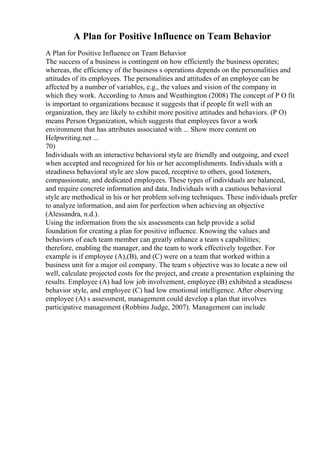 A Plan for Positive Influence on Team Behavior
A Plan for Positive Influence on Team Behavior
The success of a business is contingent on how efficiently the business operates;
whereas, the efficiency of the business s operations depends on the personalities and
attitudes of its employees. The personalities and attitudes of an employee can be
affected by a number of variables, e.g., the values and vision of the company in
which they work. According to Amos and Weathington (2008) The concept of P O fit
is important to organizations because it suggests that if people fit well with an
organization, they are likely to exhibit more positive attitudes and behaviors. (P O)
means Person Organization, which suggests that employees favor a work
environment that has attributes associated with ... Show more content on
Helpwriting.net ...
70)
Individuals with an interactive behavioral style are friendly and outgoing, and excel
when accepted and recognized for his or her accomplishments. Individuals with a
steadiness behavioral style are slow paced, receptive to others, good listeners,
compassionate, and dedicated employees. These types of individuals are balanced,
and require concrete information and data. Individuals with a cautious behavioral
style are methodical in his or her problem solving techniques. These individuals prefer
to analyze information, and aim for perfection when achieving an objective
(Alessandra, n.d.).
Using the information from the six assessments can help provide a solid
foundation for creating a plan for positive influence. Knowing the values and
behaviors of each team member can greatly enhance a team s capabilities;
therefore, enabling the manager, and the team to work effectively together. For
example is if employee (A),(B), and (C) were on a team that worked within a
business unit for a major oil company. The team s objective was to locate a new oil
well, calculate projected costs for the project, and create a presentation explaining the
results. Employee (A) had low job involvement, employee (B) exhibited a steadiness
behavior style, and employee (C) had low emotional intelligence. After observing
employee (A) s assessment, management could develop a plan that involves
participative management (Robbins Judge, 2007). Management can include
 