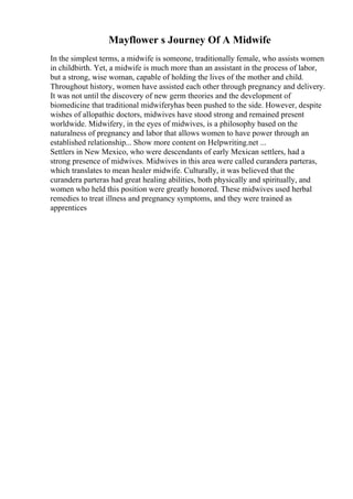 Mayflower s Journey Of A Midwife
In the simplest terms, a midwife is someone, traditionally female, who assists women
in childbirth. Yet, a midwife is much more than an assistant in the process of labor,
but a strong, wise woman, capable of holding the lives of the mother and child.
Throughout history, women have assisted each other through pregnancy and delivery.
It was not until the discovery of new germ theories and the development of
biomedicine that traditional midwiferyhas been pushed to the side. However, despite
wishes of allopathic doctors, midwives have stood strong and remained present
worldwide. Midwifery, in the eyes of midwives, is a philosophy based on the
naturalness of pregnancy and labor that allows women to have power through an
established relationship... Show more content on Helpwriting.net ...
Settlers in New Mexico, who were descendants of early Mexican settlers, had a
strong presence of midwives. Midwives in this area were called curandera parteras,
which translates to mean healer midwife. Culturally, it was believed that the
curandera parteras had great healing abilities, both physically and spiritually, and
women who held this position were greatly honored. These midwives used herbal
remedies to treat illness and pregnancy symptoms, and they were trained as
apprentices
 