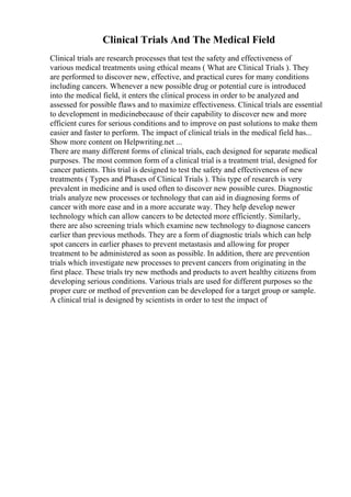 Clinical Trials And The Medical Field
Clinical trials are research processes that test the safety and effectiveness of
various medical treatments using ethical means ( What are Clinical Trials ). They
are performed to discover new, effective, and practical cures for many conditions
including cancers. Whenever a new possible drug or potential cure is introduced
into the medical field, it enters the clinical process in order to be analyzed and
assessed for possible flaws and to maximize effectiveness. Clinical trials are essential
to development in medicinebecause of their capability to discover new and more
efficient cures for serious conditions and to improve on past solutions to make them
easier and faster to perform. The impact of clinical trials in the medical field has...
Show more content on Helpwriting.net ...
There are many different forms of clinical trials, each designed for separate medical
purposes. The most common form of a clinical trial is a treatment trial, designed for
cancer patients. This trial is designed to test the safety and effectiveness of new
treatments ( Types and Phases of Clinical Trials ). This type of research is very
prevalent in medicine and is used often to discover new possible cures. Diagnostic
trials analyze new processes or technology that can aid in diagnosing forms of
cancer with more ease and in a more accurate way. They help develop newer
technology which can allow cancers to be detected more efficiently. Similarly,
there are also screening trials which examine new technology to diagnose cancers
earlier than previous methods. They are a form of diagnostic trials which can help
spot cancers in earlier phases to prevent metastasis and allowing for proper
treatment to be administered as soon as possible. In addition, there are prevention
trials which investigate new processes to prevent cancers from originating in the
first place. These trials try new methods and products to avert healthy citizens from
developing serious conditions. Various trials are used for different purposes so the
proper cure or method of prevention can be developed for a target group or sample.
A clinical trial is designed by scientists in order to test the impact of
 