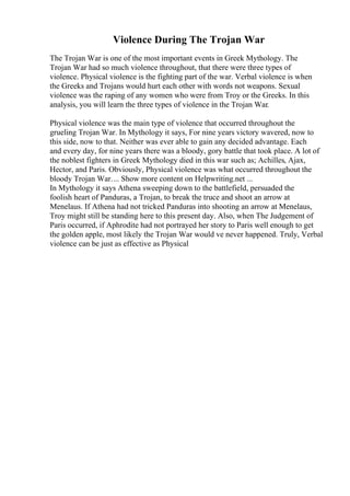 Violence During The Trojan War
The Trojan War is one of the most important events in Greek Mythology. The
Trojan War had so much violence throughout, that there were three types of
violence. Physical violence is the fighting part of the war. Verbal violence is when
the Greeks and Trojans would hurt each other with words not weapons. Sexual
violence was the raping of any women who were from Troy or the Greeks. In this
analysis, you will learn the three types of violence in the Trojan War.
Physical violence was the main type of violence that occurred throughout the
grueling Trojan War. In Mythology it says, For nine years victory wavered, now to
this side, now to that. Neither was ever able to gain any decided advantage. Each
and every day, for nine years there was a bloody, gory battle that took place. A lot of
the noblest fighters in Greek Mythology died in this war such as; Achilles, Ajax,
Hector, and Paris. Obviously, Physical violence was what occurred throughout the
bloody Trojan War.... Show more content on Helpwriting.net ...
In Mythology it says Athena sweeping down to the battlefield, persuaded the
foolish heart of Panduras, a Trojan, to break the truce and shoot an arrow at
Menelaus. If Athena had not tricked Panduras into shooting an arrow at Menelaus,
Troy might still be standing here to this present day. Also, when The Judgement of
Paris occurred, if Aphrodite had not portrayed her story to Paris well enough to get
the golden apple, most likely the Trojan War would ve never happened. Truly, Verbal
violence can be just as effective as Physical
 