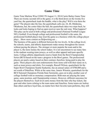Game Time
Game Time Marlene Wise COM/170 August 11, 2014 Carrie Bailey Game Time
There are twenty seconds left in the game; it is the third down on the twenty five
yard line, the quarterback leads the huddle, what is the play? Will it win them the
game? The players take the line; the quarterback calls out, 24, 48, Oklahoma,
Oklahoma, hut, the center hikes the ball, the quarterback takes two steps back; he
looks and looks hoping to find an open receiver near the end zone. What happens?
This play can be used in both college and professional (National Football League
NFL) football. Even though college and professional football is the same, the
professional football player may treat the game as a business while the college player
plays... Show more content on Helpwriting.net ...
The business of the game is different between the two levels. At the college level,
the schools, teams, and athletic departments make money throughout the season
without paying the players. The stronger or more popular the team and/or the
player is, the more money the school makes. It is not uncommon to see many fans
in the stadium wearing team jerseys, as well as other apparel and team specific
items. College athletic departments receive funds from the Bowl Championship
Series (BCS) based on the team s progress in the Bowl games. The professional
players are paid a salary based on their contract, therefore, being paid to play the
game. These players also earn endorsements from items sold with their name on it,
such as team jerseys and shirts. For example, Russell Wilson, quarterback for the
Super Bowl Champions Seattle Seahawks, has an annual salary of $700,000 and a
net worth of $4million. While at the same time, Jameis Winston, quarterback for the
BCS National Champions Florida State Seminoles, goes on to play another year of
college football with no monetary compensation. Both men are playing the same
game, same position, and Championship winners. However, different outcomes for
the players themselves. Each level earns money from the fans who buy tickets, fan
gear and other items relating to the team name and franchise. Some teams are luckier
than others and have loyal fans, no matter how their favorite team performs, they still
 