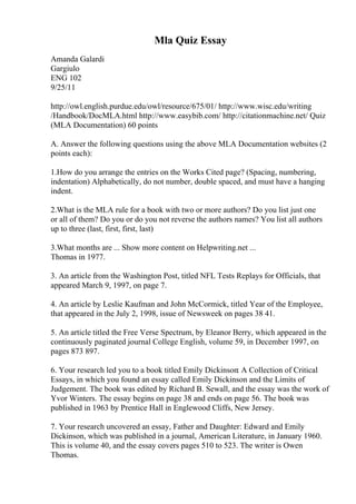 Mla Quiz Essay
Amanda Galardi
Gargiulo
ENG 102
9/25/11
http://owl.english.purdue.edu/owl/resource/675/01/ http://www.wisc.edu/writing
/Handbook/DocMLA.html http://www.easybib.com/ http://citationmachine.net/ Quiz
(MLA Documentation) 60 points
A. Answer the following questions using the above MLA Documentation websites (2
points each):
1.How do you arrange the entries on the Works Cited page? (Spacing, numbering,
indentation) Alphabetically, do not number, double spaced, and must have a hanging
indent.
2.What is the MLA rule for a book with two or more authors? Do you list just one
or all of them? Do you or do you not reverse the authors names? You list all authors
up to three (last, first, first, last)
3.What months are ... Show more content on Helpwriting.net ...
Thomas in 1977.
3. An article from the Washington Post, titled NFL Tests Replays for Officials, that
appeared March 9, 1997, on page 7.
4. An article by Leslie Kaufman and John McCormick, titled Year of the Employee,
that appeared in the July 2, 1998, issue of Newsweek on pages 38 41.
5. An article titled the Free Verse Spectrum, by Eleanor Berry, which appeared in the
continuously paginated journal College English, volume 59, in December 1997, on
pages 873 897.
6. Your research led you to a book titled Emily Dickinson: A Collection of Critical
Essays, in which you found an essay called Emily Dickinson and the Limits of
Judgement. The book was edited by Richard B. Sewall, and the essay was the work of
Yvor Winters. The essay begins on page 38 and ends on page 56. The book was
published in 1963 by Prentice Hall in Englewood Cliffs, New Jersey.
7. Your research uncovered an essay, Father and Daughter: Edward and Emily
Dickinson, which was published in a journal, American Literature, in January 1960.
This is volume 40, and the essay covers pages 510 to 523. The writer is Owen
Thomas.
 
