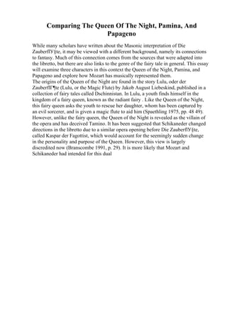 Comparing The Queen Of The Night, Pamina, And
Papageno
While many scholars have written about the Masonic interpretation of Die
ZauberflУ§te, it may be viewed with a different background, namely its connections
to fantasy. Much of this connection comes from the sources that were adapted into
the libretto, but there are also links to the genre of the fairy tale in general. This essay
will examine three characters in this context the Queen of the Night, Pamina, and
Papageno and explore how Mozart has musically represented them.
The origins of the Queen of the Night are found in the story Lulu, oder der
ZauberflГ¶te (Lulu, or the Magic Flute) by Jakob August Liebeskind, published in a
collection of fairy tales called Dschinnistan. In Lulu, a youth finds himself in the
kingdom of a fairy queen, known as the radiant fairy . Like the Queen of the Night,
this fairy queen asks the youth to rescue her daughter, whom has been captured by
an evil sorcerer, and is given a magic flute to aid him (Spaethling 1975, pp. 48 49).
However, unlike the fairy queen, the Queen of the Night is revealed as the villain of
the opera and has deceived Tamino. It has been suggested that Schikaneder changed
directions in the libretto due to a similar opera opening before Die ZauberflУ§te,
called Kaspar der Fagottist, which would account for the seemingly sudden change
in the personality and purpose of the Queen. However, this view is largely
discredited now (Branscombe 1991, p. 29). It is more likely that Mozart and
Schikaneder had intended for this dual
 