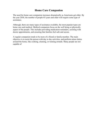 Home Care Companion
The need for home care companion increases dramatically as Americans get older. By
the year 2030, the number of people 65 years and older will require some type of
assistance.
Although, there are many types of assistance available, the most popular types are
home care and medical. Medical companion focus on the well being or physically
aspect of the people. This includes providing medication reminders, assisting with
doctor appointments, and ensuring that families feel safe and secure.
A regular companion tends to be more of a friend or family member. The main
objective is to assist the person with day to day activities, and perform minor duties
around the home, like cooking, cleaning, or running errands. Many people are not
capable of
 