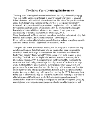The Early Years Learning Environment
The early years learning environment is dominated by a play orientated pedagogy.
That is, a child s learning is enhanced in an environment where there is an equal
balance between child and adult initiated activities. The role of the practitioner is to
create this balance while planning for the activities to incorporate the statutory
framework. A key way in which a practitioner can plan for a child s activities is
through making observations. Observations allow the practitioner find in depth
knowledge about the child and what their interests are. It also gives us an
understanding of the child s development (Palaiologu, 2012).
Many theorists such as Montessori and Issacs have used observations to develop their
theories. For example ... Show more content on Helpwriting.net ...
Every child is a unique child who is constantly learning and can be resilient, capable,
confident and self assured (Department for Education, 2014)
This quote tells us that practitioners need to plan for every child to ensure that they
develop and learn, so that all children who are entering key stage one are at the
same level be that knowledge or development. The practitioner should use the
Early Years Statutory Framework (EYFS) to ensure every child is ready to enter
schooling. The EYFS was put in place in 2008 and was made mandatory in 2012
(Hobart and Frankel, 2009) this means that all children should be working to the
same outcome in all early years settings, hence by the end of the foundation stage
every child should have gained valuable experience and knowledge, which will
prepare them for school as well as later life. As every child is unique, and develop
in different ways and rates (Department for Education, 2014), the practitioner has
to plan for every need of every child, as well as covering the EYFS. Returning back
to the idea of observations, they are vital for a practitioners planning as they show a
child s interests, difficulties and needs. Referring to the appendices A and B,
characteristics of effective learning and the possible lines of development (plod), by
completing an observation the practitioner can plan for the child to progress and
 