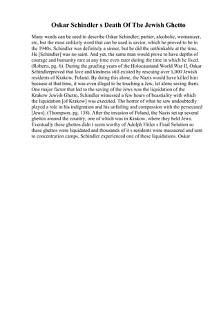 Oskar Schindler s Death Of The Jewish Ghetto
Many words can be used to describe Oskar Schindler; partier, alcoholic, womanizer,
etc, but the most unlikely word that can be used is savior, which he proved to be in
the 1940s. Schindler was definitely a sinner, but he did the unthinkable at the time,
He [Schindler] was no saint. And yet, the same man would prove to have depths of
courage and humanity rare at any time even rarer during the time in which he lived.
(Roberts, pg. 6). During the grueling years of the Holocaustand World War II, Oskar
Schindlerproved that love and kindness still existed by rescuing over 1,000 Jewish
residents of Krakow, Poland. By doing this alone, the Nazis would have killed him
because at that time, it was even illegal to be touching a Jew, let alone saving them.
One major factor that led to the saving of the Jews was the liquidation of the
Krakow Jewish Ghetto, Schindler witnessed a few hours of beastiality with which
the liquidation [of Krakow] was executed. The horror of what he saw undoubtedly
played a role in his indignation and his unfailing and compassion with the persecuted
[Jews]. (Thompson. pg. 138). After the invasion of Poland, the Nazis set up several
ghettos around the country, one of which was in Krakow, where they held Jews.
Eventually these ghettos didn t seem worthy of Adolph Hitler s Final Solution so
these ghettos were liquidated and thousands of it s residents were massacred and sent
to concentration camps, Schindler experienced one of these liquidations. Oskar
 