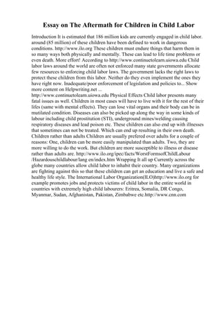 Essay on The Aftermath for Children in Child Labor
Introduction It is estimated that 186 million kids are currently engaged in child labor.
around (85 million) of these children have been defined to work in dangerous
conditions. http://www.ilo.org These children must endure things that harm them in
so many ways both physically and mentally. These can lead to life time problems or
even death. More effort! According to http://www.continuetolearn.uiowa.edu Child
labor laws around the world are often not enforced many state governments allocate
few resources to enforcing child labor laws. The government lacks the right laws to
protect these children from this labor. Neither do they even implement the ones they
have right now. Inadequate/poor enforcement of legislation and policies to... Show
more content on Helpwriting.net ...
http://www.continuetolearn.uiowa.edu Physical Effects Child labor presents many
fatal issues as well. Children in most cases will have to live with it for the rest of their
lifes (same with mental effects). They can lose vital organs and their body can be in
mutilated condition. Diseases can also be picked up along the way in some kinds of
labour including child prostitution (STI), underground mines/welding causing
respiratory diseases and lead poison etc. These children can also end up with illnesses
that sometimes can not be treated. Which can end up resulting in their own death.
Children rather than adults Children are usually prefered over adults for a couple of
reasons: One, children can be more easily manipulated than adults. Two, they are
more willing to do the work. But children are more susceptible to illness or disease
rather than adults are. http://www.ilo.org/ipec/facts/WorstFormsofChildLabour
/Hazardouschildlabour/lang en/index.htm Wrapping It all up Currently across the
globe many countries allow child labor to inhabit their country. Many organizations
are fighting against this so that these children can get an education and live a safe and
healthy life style. The International Labor Organization(ILO)http://www.ilo.org for
example promotes jobs and protects victims of child labor in the entire world in
countries with extremely high child labourers: Eritrea, Somalia, DR Congo,
Myanmar, Sudan, Afghanistan, Pakistan, Zimbabwe etc.http://www.cnn.com
 
