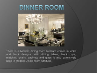 dinner roomThere is a Modern dining room furniture comes in white and black designs. With dining tables, black cups, matching chairs, cabinets and glass is also extensively used in Modern Dining room furniture.