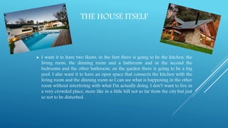 THE HOUSE ITSELF
 I want it to have two floors, in the fisrt there is going to be the kitchen, the
living room, the dinning room and a bathroom and in the second the
bedrooms and the other bathroom, on the garden there is going to be a big
pool. I also want it to have an open space that connects the kitchen with the
living room and the dinning room so I can see what is happening in the other
room without interfering with what I’m actually doing. I don’t want to live in
a very crowded place, more like in a little hill not so far from the city but just
so not to be disturbed.
 