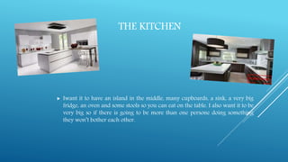THE KITCHEN
 Iwant it to have an island in the middle, many cupboards, a sink, a very big
fridge, an oven and some stools so you can eat on the table. I also want it to be
very big so if there is going to be more than one persone doing something
they won’t bother each other.
 