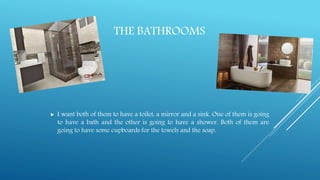 THE BATHROOMS
 I want both of them to have a toilet, a mirror and a sink. One of them is going
to have a bath and the other is going to have a shower. Both of them are
going to have some cupboards for the towels and the soap.
 