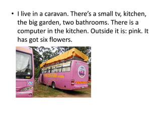 • I live in a caravan. There’s a small tv, kitchen,
the big garden, two bathrooms. There is a
computer in the kitchen. Outside it is: pink. It
has got six flowers.
 