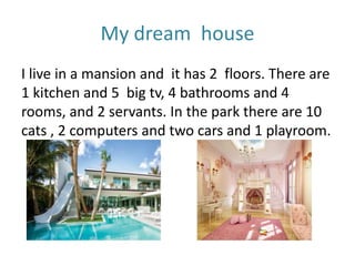My dream house
I live in a mansion and it has 2 floors. There are
1 kitchen and 5 big tv, 4 bathrooms and 4
rooms, and 2 servants. In the park there are 10
cats , 2 computers and two cars and 1 playroom.
 