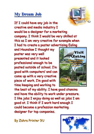 My Dream Job

If I could have any job in the
creative and media industry I
would be a designer for a marketing
company. I think I would be very skilled at
this as I am very creative for example when
I had to create a poster advertising Ealing
and Hounslow I thought my
poster was very well
presented and it looked
professional enough to be
posted outside of school. I’m
good with computers’ and can
come up with a very creative
piece of work. I’m good with
time keeping and working to
the best of my ability. I have good stamina
and have the ability to work under pressure.
I like jobs I enjoy doing as well as jobs I am
good at. I think if I work hard enough I
could become a profession marketing
designer for top companies.

By Zahra Printer 9U
 