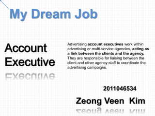 My Dream Job

Account
            Advertising account executives work within
            advertising or multi-service agencies, acting as
            a link between the clients and the agency.

Executive
            They are responsible for liaising between the
            client and other agency staff to coordinate the
            advertising campaigns.




                                 2011046534

                 Zeong Veen Kim
 