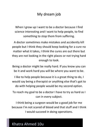 My dream job<br />When I grow up I want to be a doctor because I find science interesting and I want to help people, to find something to stop them from suffering.<br />A doctor sometimes make mistakes and accidently kill people but I think they should keep looking for a cure no matter what it takes, I think the cures are out there but they are not looking in the right places or not trying hard enough to look.<br />Being a doctor might be really hard. If you know you can be it and work hard you will be where you want to be.<br />I like to help people because it is a great thing to do, I would say being a therapist or anything else that’s got to do with helping people would be my second option.<br />To reach my goal to be a doctor I have to try as hard as I can in every subject.<br />Khatra Ahmed 10uI think being a surgeon would be a good job for me because I’m not scared of blood and that stuff and I think I would succeed in doing operations.<br />