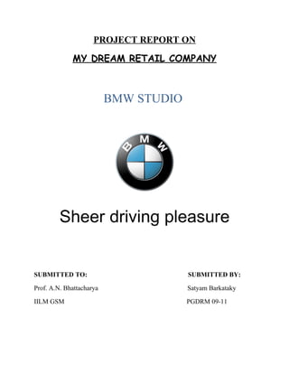 PROJECT REPORT ON
             MY DREAM RETAIL COMPANY



                          BMW STUDIO




         Sheer driving pleasure


SUBMITTED TO:                          SUBMITTED BY:

Prof. A.N. Bhattacharya                Satyam Barkataky

IILM GSM                               PGDRM 09-11
 