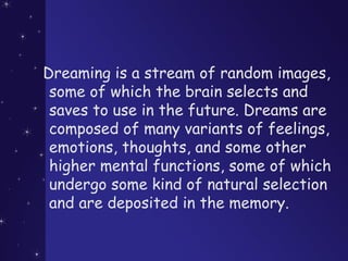 Dreaming is a stream of random images,
some of which the brain selects and
saves to use in the future. Dreams are
composed of many variants of feelings,
emotions, thoughts, and some other
higher mental functions, some of which
undergo some kind of natural selection
and are deposited in the memory.
 