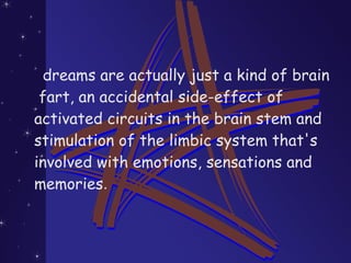 dreams are actually just a kind of brain
fart, an accidental side-effect of
activated circuits in the brain stem and
stimulation of the limbic system that's
involved with emotions, sensations and
memories.
 