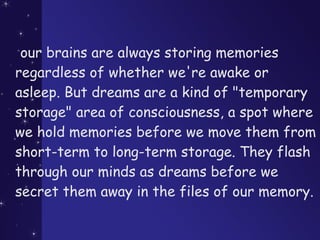 our brains are always storing memories
regardless of whether we're awake or
asleep. But dreams are a kind of "temporary
storage" area of consciousness, a spot where
we hold memories before we move them from
short-term to long-term storage. They flash
through our minds as dreams before we
secret them away in the files of our memory.
 