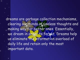 dreams are garbage collection mechanisms,
clearing our minds of useless thoughts and
making way for better ones. Essentially,
we dream in order to forget. Dreams help
us eliminate the information overload of
daily life and retain only the most
important data.
 