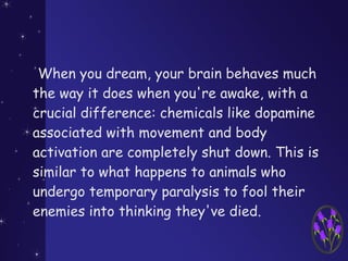 When you dream, your brain behaves much
the way it does when you're awake, with a
crucial difference: chemicals like dopamine
associated with movement and body
activation are completely shut down. This is
similar to what happens to animals who
undergo temporary paralysis to fool their
enemies into thinking they've died.
 